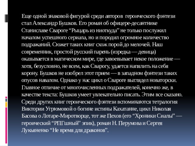 Еще одной знаковой фигурой среди авторов героического фэнтези стал Александр Бушков. Его роман об офицере-десантнике Станиславе Свароге “Рыцарь из ниоткуда” не только послужил началом успешного сериала, но и породил огромное количество подражаний. Сюжет таких книг схож порой до мелочей. Наш современник, простой русский парень (изредка — девица) оказывается в магическом мире, где завоевывает некое положение — хотя, безусловно, не всем, как Сварогу, удается напялить на себя корону. Бушков не изобрел этот прием — в западном фэнтези таких опусов навалом. Однако у нас цикл о Свароге выглядел новаторски. Главное отличие от многочисленных подражателей, конечно же, в качестве текста: Бушков умеет увлекательно писать. Этим все сказано. Среди других книг героического фэнтези вспоминаются тетралогия Виктории Угрюмовой о богине истины Кахатанне, цикл Николая Басова о Лотаре-Миротворце, тот же Пехов (его “Хроники Сиалы” — героический “РПГшный” эпик), роман Н. Перумова и Сергея Лукьяненко “Не время для драконов”.   