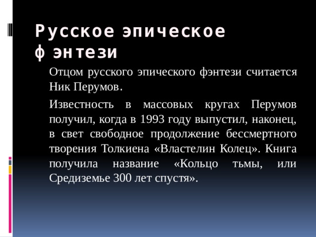 Русское эпическое фэнтези  Отцом русского эпического фэнтези считается Ник Перумов .  Известность в массовых кругах Перумов получил, когда в 1993 году выпустил, наконец, в свет свободное продолжение бессмертного творения Толкиена «Властелин Колец». Книга получила название «Кольцо тьмы, или Средиземье 300 лет спустя». 