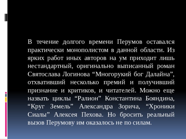  В течение долгого времени Перумов оставался практически монополистом в данной области. Из ярких работ иных авторов на ум приходит лишь нестандартный, оригинально выписанный роман Святослава Логинова “Многорукий бог Далайна”, отхвативший несколько премий и получивший признание и критиков, и читателей. Можно еще назвать циклы “Ралион” Константина Бояндина, “Круг Земель” Александра Зорича, “Хроники Сиалы” Алексея Пехова. Но бросить реальный вызов Перумову им оказалось не по силам. 