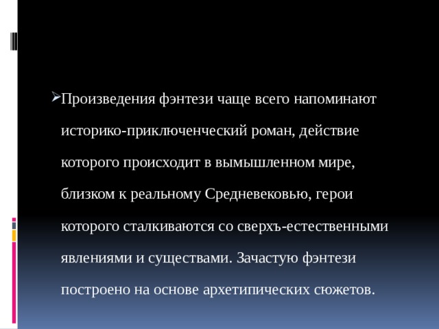 Произведения фэнтези чаще всего напоминают историко-приключенческий роман, действие которого происходит в вымышленном мире, близком к реальному Средневековью, герои которого сталкиваются со сверхъ-естественными явлениями и существами. Зачастую фэнтези построено на основе архетипических сюжетов.  