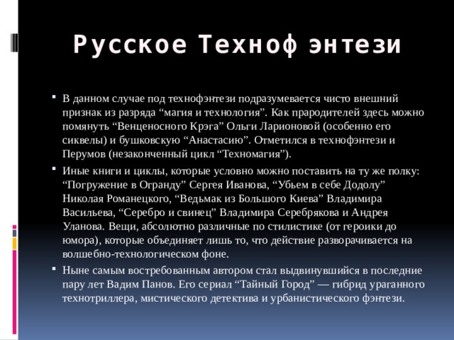 Русское Технофэнтези В данном случае под технофэнтези подразумевается чисто внешний признак из разряда “магия и технология”. Как прародителей здесь можно помянуть “Венценосного Крэга” Ольги Ларионовой (особенно его сиквелы) и бушковскую “Анастасию”. Отметился в технофэнтези и Перумов (незаконченный цикл “Техномагия”). Иные книги и циклы, которые условно можно поставить на ту же полку: “Погружение в Огранду” Сергея Иванова, “Убьем в себе Додолу” Николая Романецкого, “Ведьмак из Большого Киева” Владимира Васильева, “Серебро и свинец” Владимира Серебрякова и Андрея Уланова. Вещи, абсолютно различные по стилистике (от героики до юмора), которые объединяет лишь то, что действие разворачивается на волшебно-технологическом фоне. Ныне самым востребованным автором стал выдвинувшийся в последние пару лет Вадим Панов. Его сериал “Тайный Город” — гибрид ураганного технотриллера, мистического детектива и урбанистического фэнтези. 