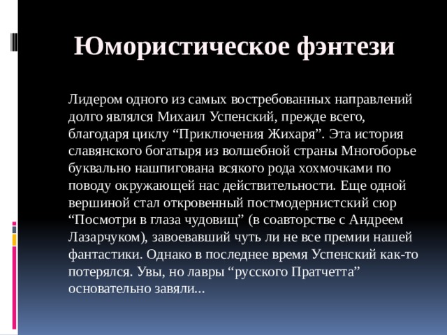 Юмористическое фэнтези  Лидером одного из самых востребованных направлений долго являлся Михаил Успенский, прежде всего, благодаря циклу “Приключения Жихаря”. Эта история славянского богатыря из волшебной страны Многоборье буквально нашпигована всякого рода хохмочками по поводу окружающей нас действительности. Еще одной вершиной стал откровенный постмодернистский сюр “Посмотри в глаза чудовищ” (в соавторстве с Андреем Лазарчуком), завоевавший чуть ли не все премии нашей фантастики. Однако в последнее время Успенский как-то потерялся. Увы, но лавры “русского Пратчетта” основательно завяли... 