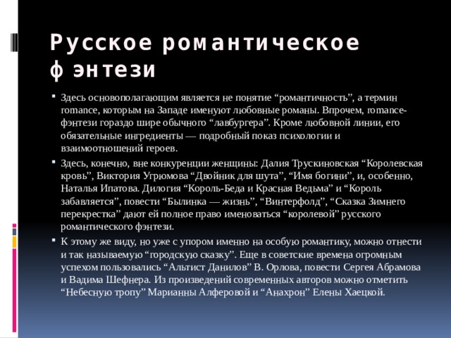 Русское романтическое фэнтези Здесь основополагающим является не понятие “романтичность”, а термин romance, которым на Западе именуют любовные романы. Впрочем, romance-фэнтези гораздо шире обычного “лавбургера”. Кроме любовной линии, его обязательные ингредиенты — подробный показ психологии и взаимоотношений героев. Здесь, конечно, вне конкуренции женщины: Далия Трускиновская “Королевская кровь”, Виктория Угрюмова “Двойник для шута”, “Имя богини”, и, особенно, Наталья Ипатова. Дилогия “Король-Беда и Красная Ведьма” и “Король забавляется”, повести “Былинка — жизнь”, “Винтерфолд”, “Сказка Зимнего перекрестка” дают ей полное право именоваться “королевой” русского романтического фэнтези. К этому же виду, но уже с упором именно на особую романтику, можно отнести и так называемую “городскую сказку”. Еще в советские времена огромным успехом пользовались “Альтист Данилов” В. Орлова, повести Сергея Абрамова и Вадима Шефнера. Из произведений современных авторов можно отметить “Небесную тропу” Марианны Алферовой и “Анахрон” Елены Хаецкой. 