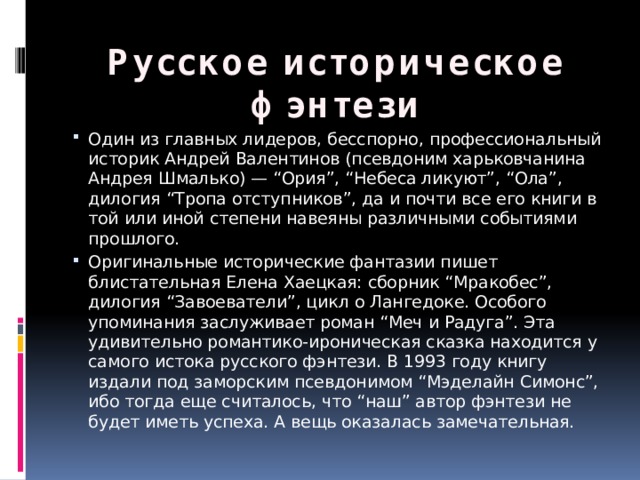 Русское историческое фэнтези Один из главных лидеров, бесспорно, профессиональный историк Андрей Валентинов (псевдоним харьковчанина Андрея Шмалько) — “Ория”, “Небеса ликуют”, “Ола”, дилогия “Тропа отступников”, да и почти все его книги в той или иной степени навеяны различными событиями прошлого. Оригинальные исторические фантазии пишет блистательная Елена Хаецкая: сборник “Мракобес”, дилогия “Завоеватели”, цикл о Лангедоке. Особого упоминания заслуживает роман “Меч и Радуга”. Эта удивительно романтико-ироническая сказка находится у самого истока русского фэнтези. В 1993 году книгу издали под заморским псевдонимом “Мэделайн Симонс”, ибо тогда еще считалось, что “наш” автор фэнтези не будет иметь успеха. А вещь оказалась замечательная. 