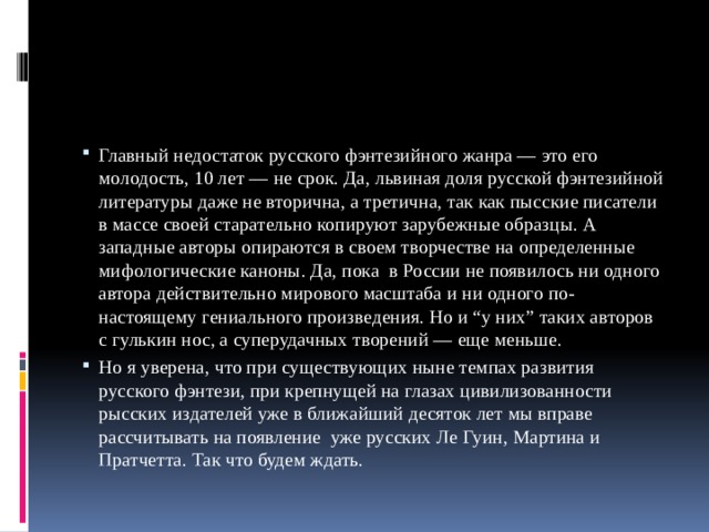 Главный недостаток русского фэнтезийного жанра — это его молодость, 10 лет — не срок. Да, львиная доля русской фэнтезийной литературы даже не вторична, а третична, так как пысские писатели в массе своей старательно копируют зарубежные образцы. А западные авторы опираются в своем творчестве на определенные мифологические каноны. Да, пока в России не появилось ни одного автора действительно мирового масштаба и ни одного по-настоящему гениального произведения. Но и “у них” таких авторов с гулькин нос, а суперудачных творений — еще меньше. Но я уверена, что при существующих ныне темпах развития русского фэнтези, при крепнущей на глазах цивилизованности рысских издателей уже в ближайший десяток лет мы вправе рассчитывать на появление уже русских Ле Гуин, Мартина и Пратчетта. Так что будем ждать. 