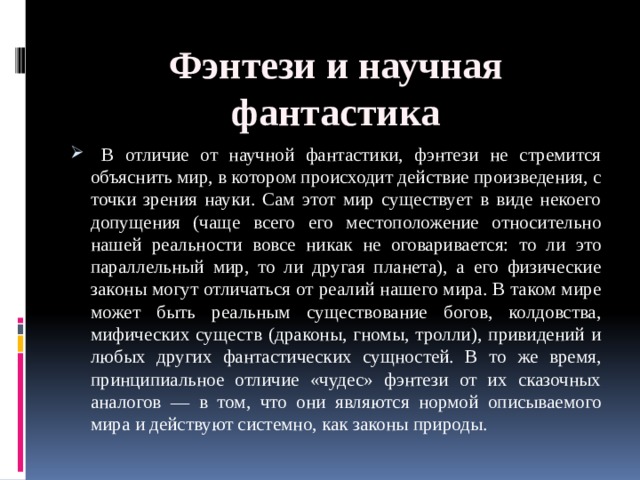 Фэнтези и научная фантастика  В отличие от научной фантастики, фэнтези не стремится объяснить мир, в котором происходит действие произведения, с точки зрения науки. Сам этот мир существует в виде некоего допущения (чаще всего его местоположение относительно нашей реальности вовсе никак не оговаривается: то ли это параллельный мир, то ли другая планета), а его физические законы могут отличаться от реалий нашего мира. В таком мире может быть реальным существование богов, колдовства, мифических существ (драконы, гномы, тролли), привидений и любых других фантастических сущностей. В то же время, принципиальное отличие «чудес» фэнтези от их сказочных аналогов — в том, что они являются нормой описываемого мира и действуют системно, как законы природы. 