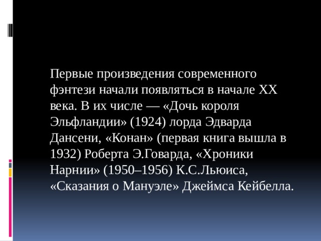   Первые произведения современного фэнтези начали появляться в начале XX века. В их числе — «Дочь короля Эльфландии» (1924) лорда Эдварда Дансени, «Конан» (первая книга вышла в 1932) Роберта Э.Говарда, «Хроники Нарнии» (1950–1956) К.С.Льюиса, «Сказания о Мануэле» Джеймса Кейбелла. 