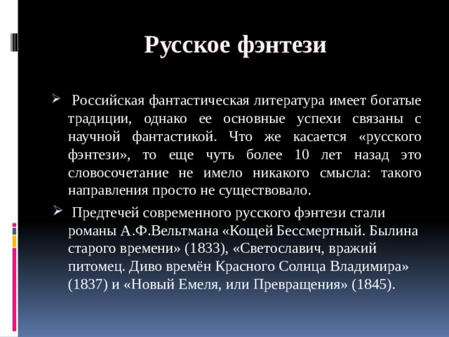 Русское фэнтези  Российская фантастическая литература имеет богатые традиции, однако ее основные успехи связаны с научной фантастикой. Что же касается «русского фэнтези», то еще чуть более 10 лет назад это словосочетание не имело никакого смысла: такого направления просто не существовало.  Предтечей современного русского фэнтези стали романы А.Ф.Вельтмана «Кощей Бессмертный. Былина старого времени» (1833), «Светославич, вражий питомец. Диво времён Красного Солнца Владимира» (1837) и «Новый Емеля, или Превращения» (1845). 