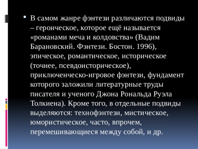 В самом жанре фэнтези различаются подвиды – героическое, которое ещё называется «романами меча и колдовства» (Вадим Барановский. Фэнтези. Бостон. 1996), эпическое, романтическое, историческое (точнее, псевдоисторическое), приключенческо-игровое фэнтези, фундамент которого заложили литературные труды писателя и ученого Джона Рональда Руэла Толкиена). Кроме того, в отдельные подвиды выделяются: технофэнтези, мистическое, юмористическое, часто, впрочем, перемешивающиеся между собой, и др. 