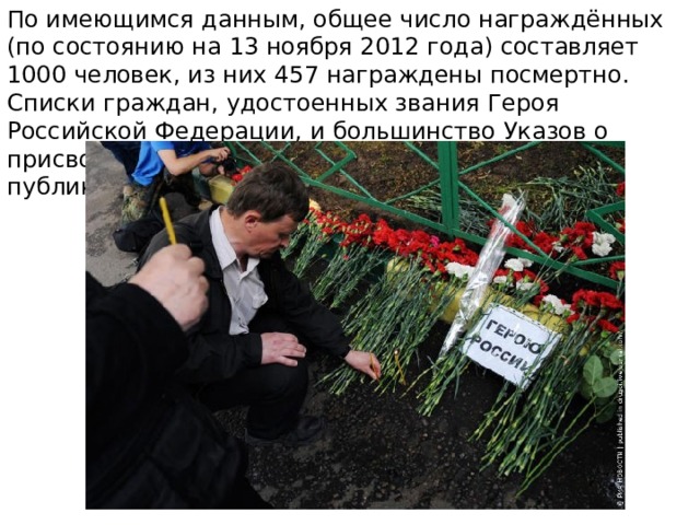 По имеющимся данным, общее число награждённых (по состоянию на 13 ноября 2012 года) составляет 1000 человек, из них 457 награждены посмертно. Списки граждан, удостоенных звания Героя Российской Федерации, и большинство Указов о присвоении звания Героя официально не публикуются. 