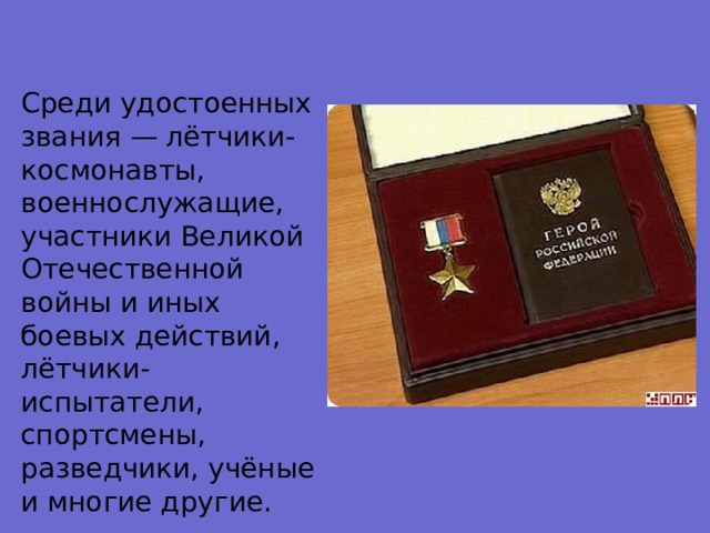 Среди удостоенных звания — лётчики-космонавты, военнослужащие, участники Великой Отечественной войны и иных боевых действий, лётчики-испытатели, спортсмены, разведчики, учёные и многие другие. 