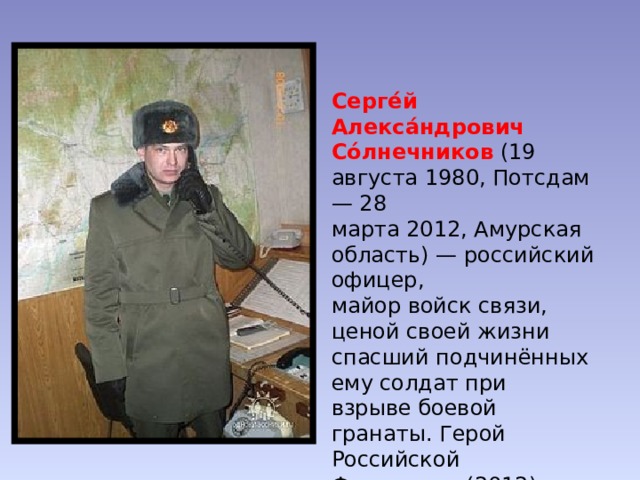 Серге́й Алекса́ндрович Со́лнечников  (19 августа 1980, Потсдам — 28 марта 2012, Амурская область) — российский офицер,  майор войск связи, ценой своей жизни спасший подчинённых ему солдат при взрыве боевой гранаты. Герой Российской Федерации (2012). 