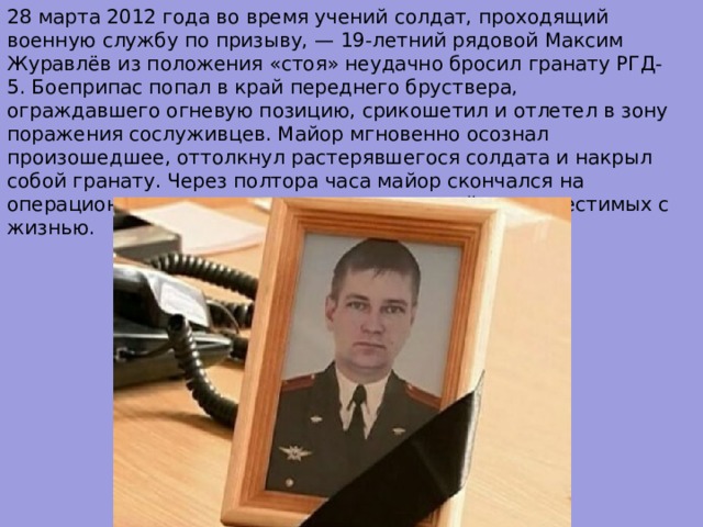 28 марта 2012 года во время учений солдат, проходящий военную службу по призыву, — 19-летний рядовой Максим Журавлёв из положения «стоя» неудачно бросил гранату РГД-5. Боеприпас попал в край переднего бруствера, ограждавшего огневую позицию, срикошетил и отлетел в зону поражения сослуживцев. Майор мгновенно осознал произошедшее, оттолкнул растерявшегося солдата и накрыл собой гранату. Через полтора часа майор скончался на операционном столе от полученных ранений, несовместимых с жизнью. 