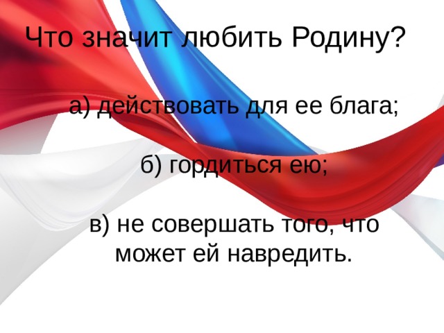 Что значит любить Родину?   а) действовать для ее блага;   б) гордиться ею;   в) не совершать того, что может ей навредить. 