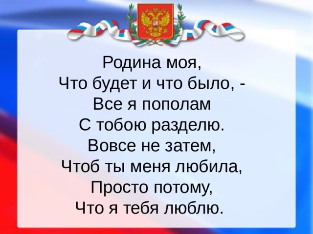 Родина моя,  Что будет и что было, -  Все я пополам  С тобою разделю.  Вовсе не затем,  Чтоб ты меня любила,  Просто потому,  Что я тебя люблю. 