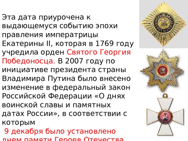 Эта дата приурочена к выдающемуся событию эпохи правления императрицы Екатерины II, которая в 1769 году учредила орден Святого Георгия Победоносца. В 2007 году по инициативе президента страны Владимира Путина было внесено изменение в федеральный закон Российской Федерации «О днях воинской славы и памятных датах России», в соответствии с которым  9 декабря было установлено днем памяти Героев Отечества.  