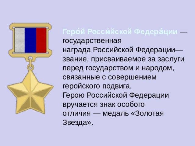 Геро́й Росси́йской Федера́ции  — государственная награда Российской Федерации— звание, присваиваемое за заслуги перед государством и народом, связанные с совершением геройского подвига. Герою Российской Федерации вручается знак особого отличия — медаль «Золотая Звезда». 