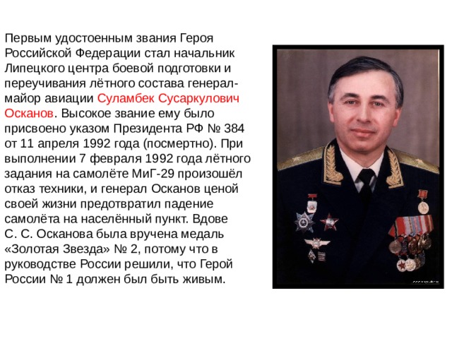 Первым удостоенным звания Героя Российской Федерации стал начальник Липецкого центра боевой подготовки и переучивания лётного состава генерал-майор авиации  Суламбек Сусаркулович Осканов . Высокое звание ему было присвоено указом Президента РФ № 384 от 11 апреля 1992 года (посмертно). При выполнении 7 февраля 1992 года лётного задания на самолёте МиГ-29 произошёл отказ техники, и генерал Осканов ценой своей жизни предотвратил падение самолёта на населённый пункт. Вдове С. С. Осканова была вручена медаль «Золотая Звезда» № 2, потому что в руководстве России решили, что Герой России № 1 должен был быть живым. 