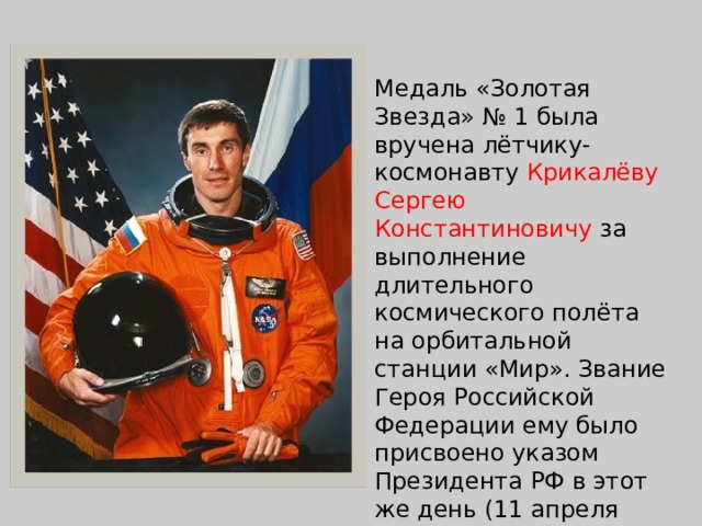 Медаль «Золотая Звезда» № 1 была вручена лётчику-космонавту  Крикалёву Сергею Константиновичу  за выполнение длительного космического полёта на орбитальной станции «Мир». Звание Героя Российской Федерации ему было присвоено указом Президента РФ в этот же день (11 апреля 1992 года), но более поздним указом (№ 387). 