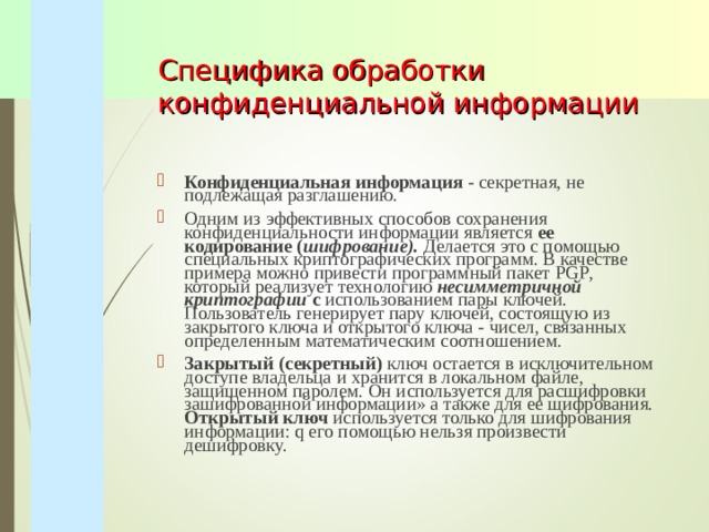 Специфика обработки конфиденциальной информации Конфиденциальная информация - секретная, не подлежащая разглашению. Одним из эффективных способов сохранения конфиденциальности информации является ее кодирование ( шифрование). Делается это с помощью специальных криптографических программ. В качестве примера можно привести программный пакет PGP , который реализует технологию несимметричной криптографии с использованием пары ключей. Пользователь генерирует пару ключей, состоящую из закрытого ключа и открытого ключа - чисел, связанных определенным математическим соотношением. Закрытый (секретный) ключ остается в исключительном доступе владельца и хранится в локальном файле, защищенном паролем. Он используется для расшифровки зашифрованной информации» а также для ее шифрования. Открытый ключ используется только для шифрования информации: q его помощью нельзя произвести дешифровку. 