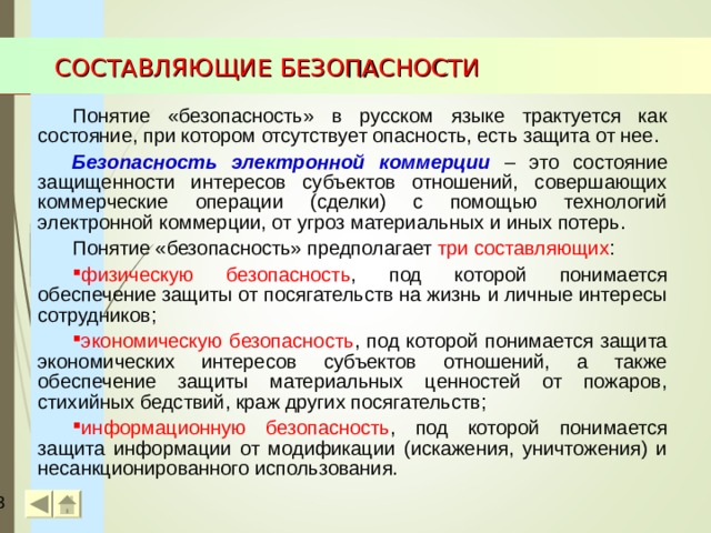 СОСТАВЛЯЮЩИЕ БЕЗОПАСНОСТИ Понятие «безопасность» в русском языке трактуется как состояние, при котором отсутствует опасность, есть защита от нее. Безопасность электронной коммерции – это состояние защищенности интересов субъектов отношений, совершающих коммерческие операции (сделки) с помощью технологий электронной коммерции, от угроз материальных и иных потерь. Понятие «безопасность» предполагает три составляющих : физическую безопасность , под которой понимается обеспечение защиты от посягательств на жизнь и личные интересы сотрудников; экономическую безопасность , под которой понимается защита экономических интересов субъектов отношений, а также обеспечение защиты материальных ценностей от пожаров, стихийных бедствий, краж других посягательств; информационную безопасность , под которой понимается защита информации от модификации (искажения, уничтожения) и несанкционированного использования.  