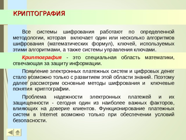 КРИПТОГРАФИЯ Все системы шифрования работают по определенной методологии, которая включает один или несколько алгоритмов шифрования (математических формул), ключей, используемых этими алгоритмами, а также системы управления ключами. Криптография - это специальная область математики, отвечающая за защиту информации. Появление электронных платежных систем и цифровых денег стало возможно только с развитием этой области знаний. Поэтому далее рассмотрим основные методы шифрования и ключевые понятия криптографии. Проблема надежности электронных платежей и их защищенности - сегодня один из наиболее важных факторов, влияющих на доверие клиентов. Функционирование платежных систем в Internet возможно только при обеспечении условий безопасности.  