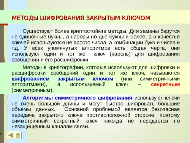 МЕТОДЫ ШИФРОВАНИЯ ЗАКРЫТЫМ КЛЮЧОМ Существуют более криптостойкие методы. Для замены берутся не одиночные буквы, а наборы по две буквы и более, а в качестве ключей используются не просто числа, а комбинации букв и чисел и т.д. У всех упомянутых алгоритмов есть общая черта, они используют один и тот же ключ (пароль) для шифрования сообщения и его расшифровки. Методы в криптографии, которые используют для шифровки и расшифровки сообщений один и тот же ключ, называются шифрованием закрытым ключом  (или симметричными алгоритмами),  а используемый ключ – секретным (симметричным). Алгоритмы симметричного шифрования  используют ключи не очень большой длины и могут быстро шифровать большие объемы данных. Основной проблемой является безопасная передача закрытого ключа противоположной стороне, поэтому симметричный секретный ключ никогда не передается по незащищенным каналам связи.  