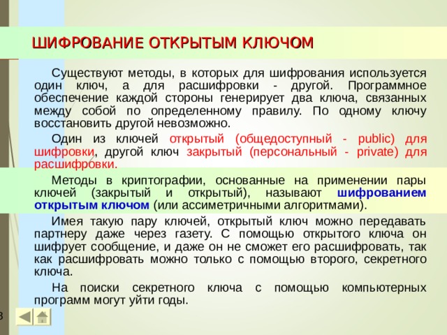 ШИФРОВАНИЕ ОТКРЫТЫМ КЛЮЧОМ Существуют методы, в которых для шифрования используется один ключ, а для расшифровки - другой. Программное обеспечение каждой стороны генерирует два ключа, связанных между собой по определенному правилу. По одному ключу восстановить другой невозможно. Один из ключей открытый (общедоступный - public ) для шифровки , другой ключ закрытый (персональный - private ) для расшифровки. Методы в криптографии, основанные на применении пары ключей (закрытый и открытый), называют шифрованием  открытым ключом  (или ассиметричными алгоритмами). Имея такую пару ключей, открытый ключ можно передавать партнеру даже через газету. С помощью открытого ключа он шифрует сообщение, и даже он не сможет его расшифровать, так как расшифровать можно только с помощью второго, секретного ключа. На поиски секретного ключа с помощью компьютерных программ могут уйти годы.  