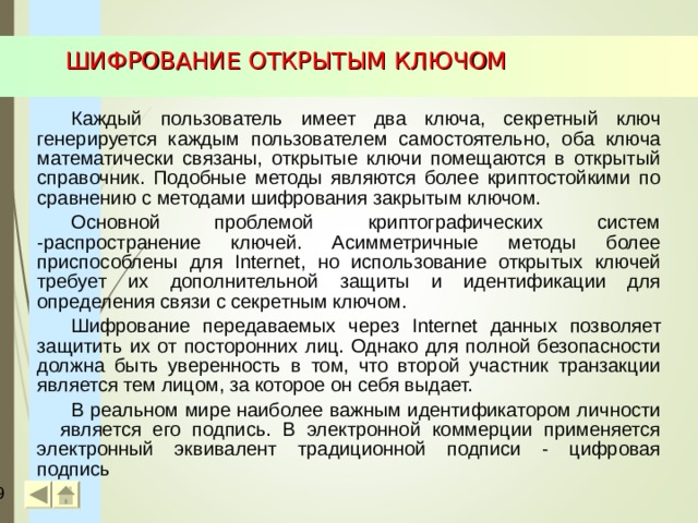 ШИФРОВАНИЕ ОТКРЫТЫМ КЛЮЧОМ Каждый пользователь имеет два ключа, секретный ключ генерируется каждым пользователем самостоятельно, оба ключа математически связаны, открытые ключи помещаются в открытый справочник. Подобные методы являются более криптостойкими по сравнению с методами шифрования закрытым ключом. Основной проблемой криптографических систем -распространение ключей. Асимметричные методы более приспособлены для Internet , но использование открытых ключей требует их дополнительной защиты и идентификации для определения связи с секретным ключом. Шифрование передаваемых через Internet данных позволяет защитить их от посторонних лиц. Однако для полной безопасности должна быть уверенность в том, что второй участник транзакции является тем лицом, за которое он себя выдает. В реальном мире наиболее важным идентификатором личности является его подпись. В электронной коммерции применяется электронный эквивалент традиционной подписи - цифровая подпись  