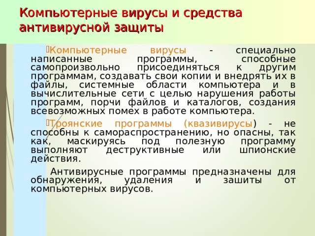Компьютерные вирусы и средства антивирусной защиты Компьютерные вирусы - специально написанные программы, способные самопроизвольно присоединяться к другим программам, создавать свои копии и внедрять их в файлы, системные области компьютера и в вычислительные сети с целью нарушения работы программ, порчи файлов и каталогов, создания всевозможных помех в работе компьютера. Троянские программы (квазивирусы ) - не способны к самораспространению, но опасны, так как, маскируясь под полезную программу выполняют деструктивные или шпионские действия.  Антивирусные программы предназначены для обнаружения, удаления и зашиты от компьютерных вирусов. 
