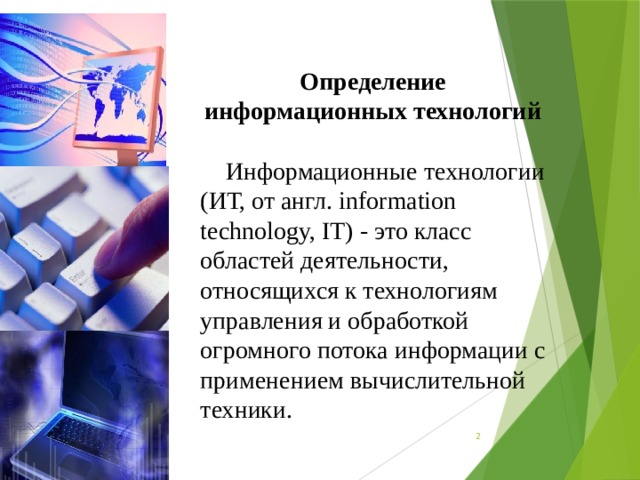 Определение информационных технологий Информационные технологии (ИТ, от англ. information technology, IT) - это класс областей деятельности, относящихся к технологиям управления и обработкой огромного потока информации с применением вычислительной техники.  
