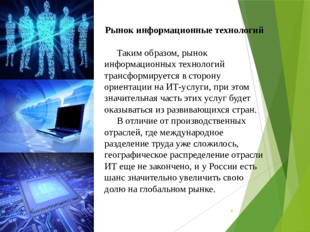 Рынок информационные технологий Таким образом, рынок информационных технологий трансформируется в сторону ориентации на ИТ-услуги, при этом значительная часть этих услуг будет оказываться из развивающихся стран. В отличие от производственных отраслей, где международное разделение труда уже сложилось, географическое распределение отрасли ИТ еще не закончено, и у России есть шанс значительно увеличить свою долю на глобальном рынке.      