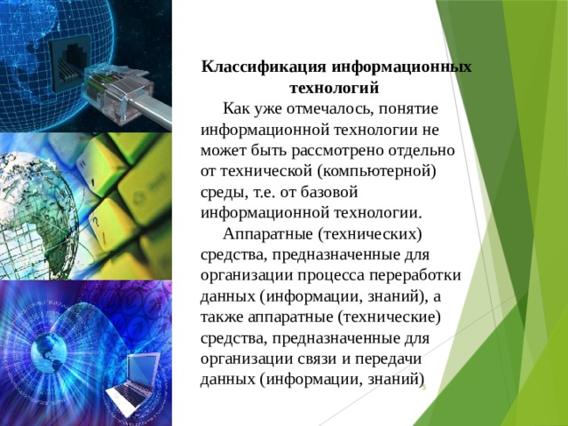 Классификация информационных технологий Как уже отмечалось, понятие информационной технологии не может быть рассмотрено отдельно от технической (компьютерной) среды, т.е. от базовой информационной технологии. Аппаратные (технических) средства, предназначенные для организации процесса переработки данных (информации, знаний), а также аппаратные (технические) средства, предназначенные для организации связи и передачи данных (информации, знаний)  