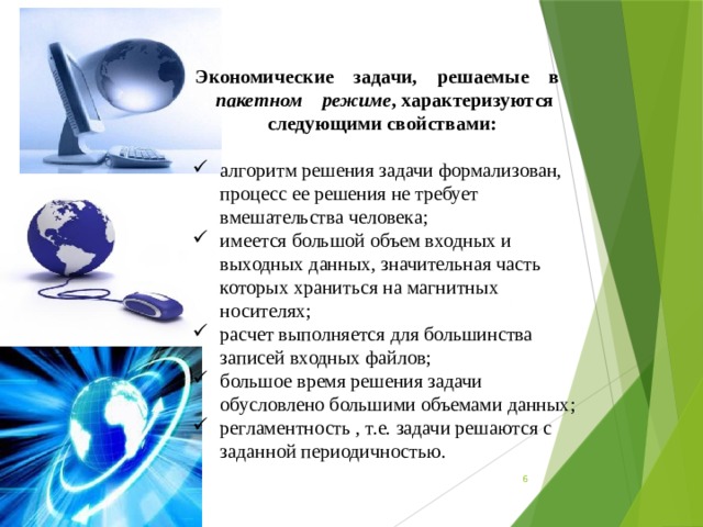 Экономические    задачи,    решаемые    в    пакетном    режиме , характеризуются следующими свойствами:  алгоритм решения задачи формализован, процесс ее решения не требует вмешательства человека; имеется большой объем входных и выходных данных, значительная часть которых храниться на магнитных носителях; расчет выполняется для большинства записей входных файлов; большое время решения задачи обусловлено большими объемами данных; регламентность , т.е. задачи решаются с заданной периодичностью.  