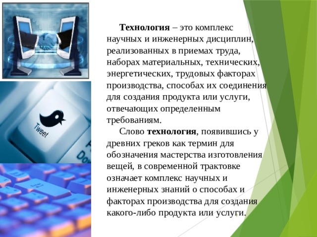 Технология – это комплекс научных и инженерных дисциплин, реализованных в приемах труда, наборах материальных, технических, энергетических, трудовых факторах производства, способах их соединения для создания продукта или услуги, отвечающих определенным требованиям. Слово технология , появившись у древних греков как термин для обозначения мастерства изготовления вещей, в современной трактовке означает комплекс научных и инженерных знаний о способах и факторах производства для создания какого-либо продукта или услуги.  