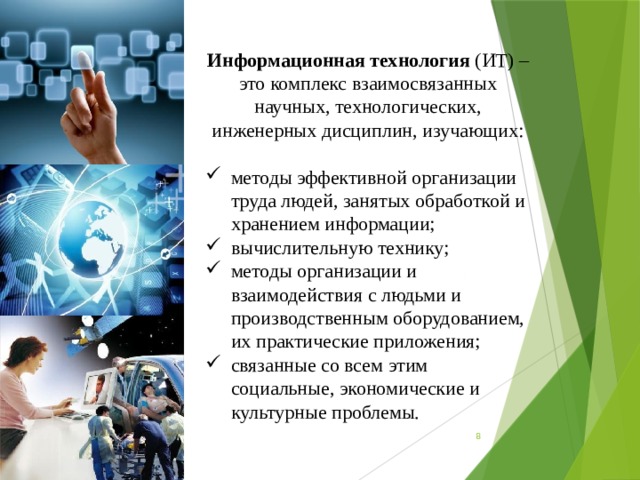 Информационная технология (ИТ) – это комплекс взаимосвязанных научных, технологических, инженерных дисциплин, изучающих: методы эффективной организации труда людей, занятых обработкой и хранением информации; вычислительную технику; методы организации и взаимодействия с людьми и производственным оборудованием, их практические приложения; связанные со всем этим социальные, экономические и культурные проблемы.  