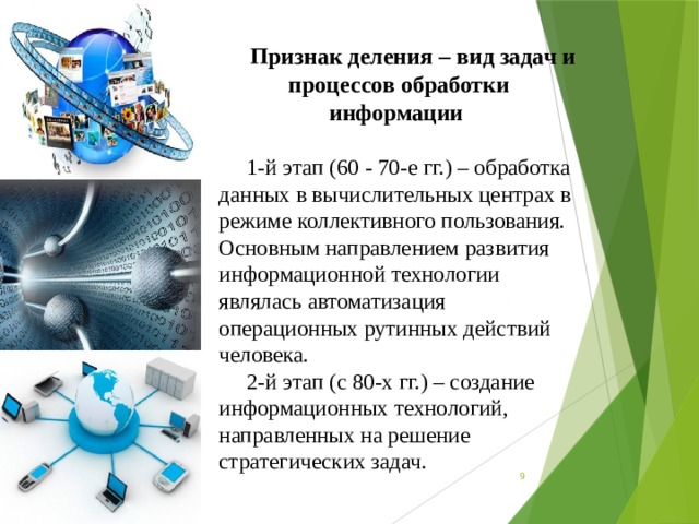 Признак деления – вид задач и процессов обработки информации 1-й этап (60 - 70-е гг.) – обработка данных в вычислительных центрах в режиме кол­лективного пользования. Основным направлением развития информационной технологии являлась автоматизация операционных рутинных действий человека. 2-й этап (с 80-х гг.) – создание информационных технологий, направленных на решение стратегических задач.  