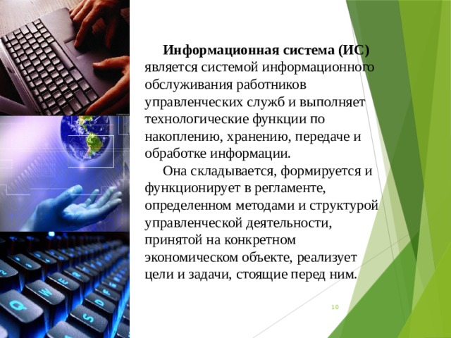 Информационная система (ИС) является системой информационного обслуживания работников управленческих служб и выполняет технологические функции по накоплению, хранению, передаче и обработке информации. Она складывается, формируется и функционирует в регламенте, определенном методами и структурой управленческой деятельности, принятой на конкретном экономическом объекте, реализует цели и задачи, стоящие перед ним.  