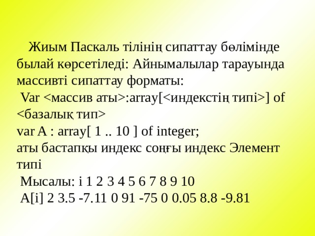  Жиым Паскаль тілінің сипаттау бөлімінде былай көрсетіледі: Айнымалылар тарауында массивті сипаттау форматы:  Var :array[] of  var A : array[ 1 .. 10 ] of integer; аты бастапқы индекс соңғы индекс Элемент типі  Мысалы: i 1 2 3 4 5 6 7 8 9 10  А[i] 2 3.5 -7.11 0 91 -75 0 0.05 8.8 -9.81 