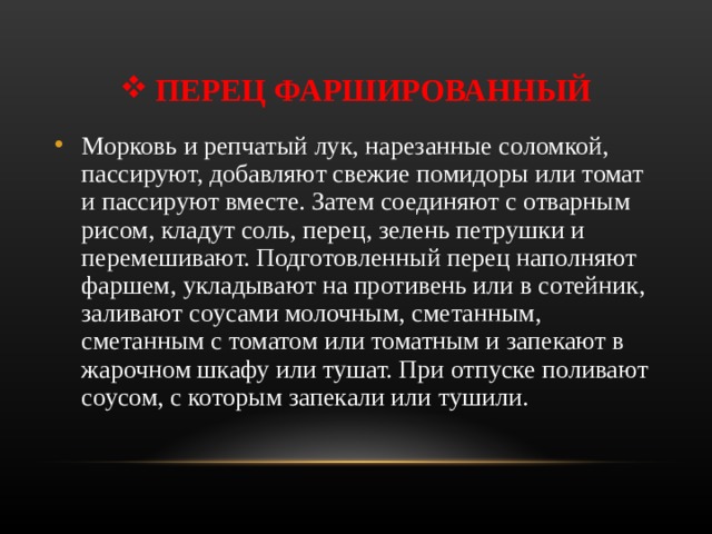 ПЕРЕЦ ФАРШИРОВАННЫЙ Морковь и репчатый лук, нарезанные соломкой, пассируют, добавляют свежие помидоры или томат и пассируют вместе. Затем соединяют с отварным рисом, кладут соль, перец, зелень петрушки и перемешивают. Подготовленный перец наполняют фаршем, укладывают на противень или в сотейник, заливают соусами молочным, сметанным, сметанным с томатом или томатным и запекают в жарочном шкафу или тушат. При отпуске поливают соусом, с которым запекали или тушили.  