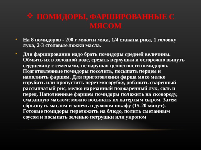 ПОМИДОРЫ, ФАРШИРОВАННЫЕ С МЯСОМ На 8 помидоров - 200 г мякоти мяса, 1/4 стакана риса, 1 головку лука, 2-3 столовые ложки масла. Для фарширования надо брать помидоры средней величины. Обмыть их в холодной воде, срезать верхушки и осторожно вынуть сердцевину с семенами, не нарушая целостности помидоров. Подготовленные помидоры посолить, посыпать перцем и наполнить фаршем. Для приготовления фарша мясо мелко изрубить или пропустить через мясорубку, добавить сваренный рассыпчатый рис, мелко нарезанный поджаренный лук, соль и перец. Наполненные фаршем помидоры положить на сковороду, смазанную маслом; можно посыпать их натертым сыром. Затем сбрызнуть маслом и запечь в духовом шкафу (15-20 минут). Готовые помидоры переложить на блюдо, полить сметанным соусом и посыпать зеленью петрушки или укропом  