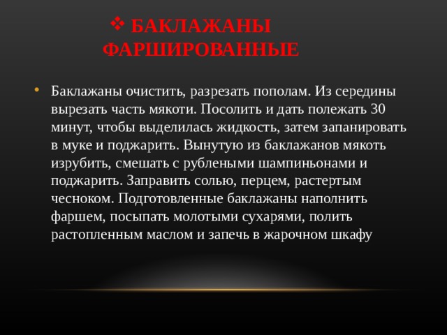 БАКЛАЖАНЫ ФАРШИРОВАННЫЕ Баклажаны очистить, разрезать пополам. Из середины вырезать часть мякоти. Посолить и дать полежать 30 минут, чтобы выделилась жидкость, затем запанировать в муке и поджарить. Вынутую из баклажанов мякоть изрубить, смешать с рублеными шампиньонами и поджарить. Заправить солью, перцем, растертым чесноком. Подготовленные баклажаны наполнить фаршем, посыпать молотыми сухарями, полить растопленным маслом и запечь в жарочном шкафу 