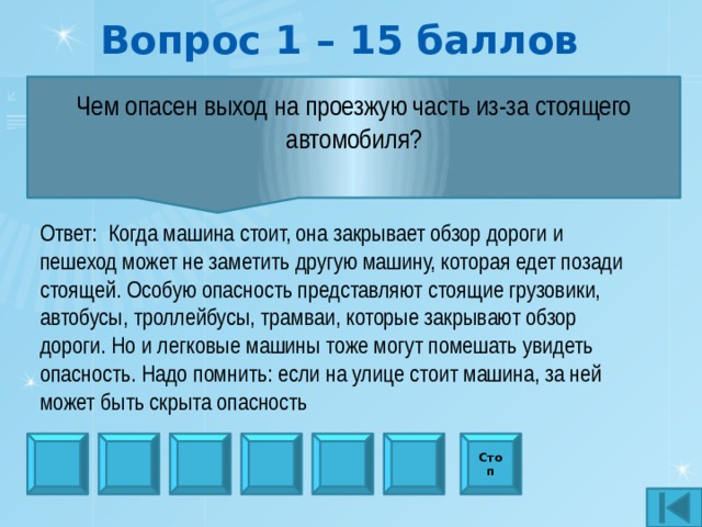 Вопрос 1 – 15 баллов Чем опасен выход на проезжую часть из-за стоящего автомобиля?  Ответ:  Когда машина стоит, она закрывает обзор дороги и пешеход может не заметить другую машину, которая едет по­зади стоящей. Особую опасность представляют стоящие грузо­вики, автобусы, троллейбусы, трамваи, которые закрывают об­зор дороги. Но и легковые машины тоже могут помешать уви­деть опасность. Надо помнить: если на улице стоит машина, за ней может быть скрыта опасность Стоп 