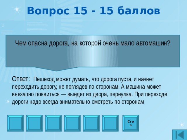 Вопрос 15 - 15 баллов Чем опасна дорога, на которой очень мало автомашин?   Ответ:  Пешеход может думать, что дорога пуста, и начнет переходить дорогу, не поглядев по сторонам. А машина может внезапно появиться — выедет из двора, переулка. При переходе дороги надо всегда внимательно смотреть по сторонам Стоп 