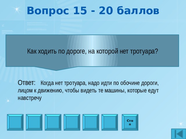 Вопрос 15 - 20 баллов  Как ходить по дороге, на которой нет тротуара?  Ответ:  Когда нет тротуара, надо идти по обочине дороги, лицом к движению, чтобы видеть те машины, которые едут навстречу Стоп 