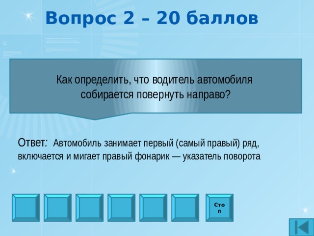 Вопрос 2 – 20 баллов Как определить, что водитель автомобиля собирается повернуть направо? Ответ : Автомобиль занимает первый (самый правый) ряд, включается и мигает правый фонарик — указатель поворота Стоп 