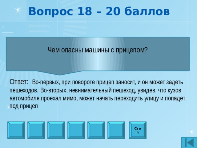 Вопрос 18 – 20 баллов Чем опасны машины с прицепом?  Ответ:  Во-первых, при повороте прицеп заносит, и он может задеть пешеходов. Во-вторых, невнимательный пешеход, увидев, что кузов автомобиля проехал мимо, может начать переходить улицу и попадет под прицеп Стоп 