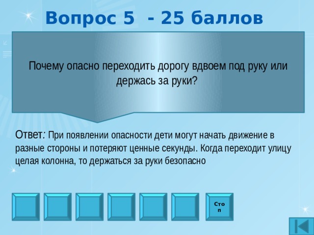 Вопрос 5 - 25 баллов Почему опасно переходить дорогу вдвоем под руку или держась за руки?  Ответ : При появлении опасности дети могут начать движение в разные стороны и потеряют ценные секунды. Когда переходит улицу целая колонна, то держаться за руки безопасно Стоп 