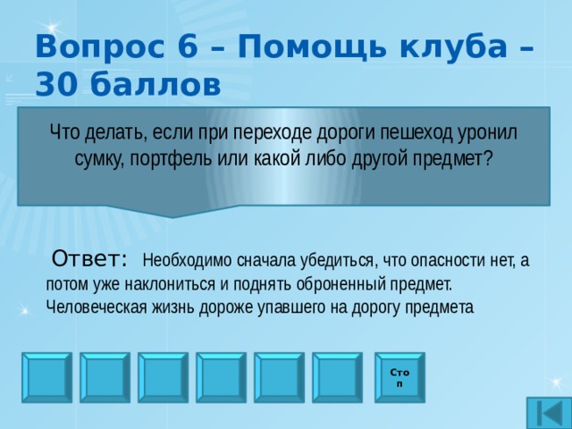 Вопрос 6 – Помощь клуба – 30 баллов Что делать, если при переходе дороги пешеход уронил сумку, портфель или какой либо другой предмет?  Ответ:  Необходимо сначала убедиться, что опасности нет, а потом уже наклониться и поднять оброненный предмет. Человеческая жизнь дороже упавшего на дорогу предмета Стоп 