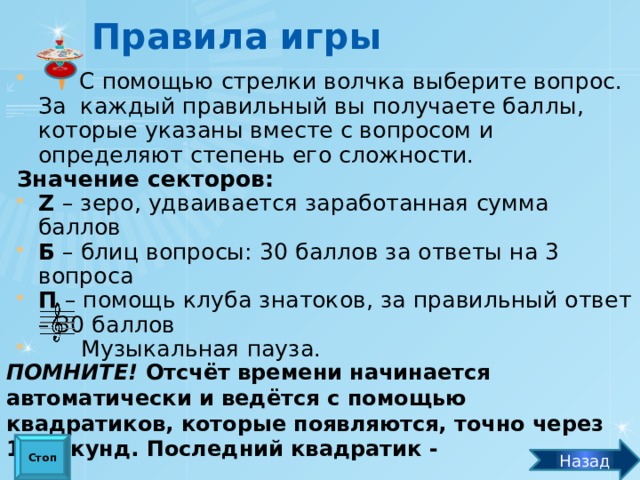 Правила игры  С помощью стрелки волчка выберите вопрос. За каждый правильный вы получаете баллы, которые указаны вместе с вопросом и определяют степень его сложности. Значение секторов: Z – зеро, удваивается заработанная сумма баллов Б – блиц вопросы: 30 баллов за ответы на 3 вопроса П – помощь клуба знатоков, за правильный ответ – 30 баллов  Музыкальная пауза. ПОМНИТЕ! Отсчёт времени начинается автоматически и ведётся с помощью квадратиков, которые появляются, точно через 10 секунд. Последний квадратик -  «стоп» - означает, что время вышло. Стоп Назад 